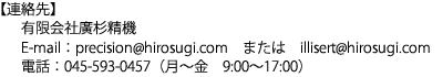 【連絡先】有限会社廣杉精機　E-mail：precision@hirosugi.com　または　illisert@hirosugi.com　電話：045-593-0457（月～金　9:00～17:00）